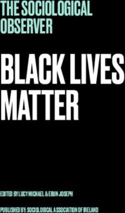 BLACK LIVES MATTER THE SOCIOLOGICAL OBSERVER - EDITED BY LUCY MICHAEL & EBUN JOSEPH - Sociological Association of Ireland